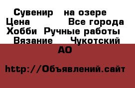 Сувенир “ на озере“ › Цена ­ 1 250 - Все города Хобби. Ручные работы » Вязание   . Чукотский АО